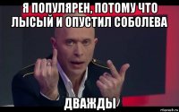 я популярен, потому что лысый и опустил соболева дважды