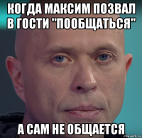 когда максим позвал в гости "пообщаться" а сам не общается