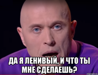  да я ленивый, и что ты мне сделаешь?