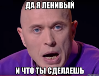 да я ленивый и что ты сделаешь