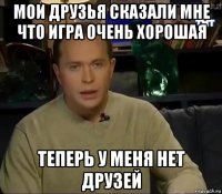 мои друзья сказали мне что игра очень хорошая теперь у меня нет друзей