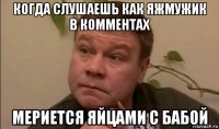 когда слушаешь как яжмужик в комментах мериется яйцами с бабой