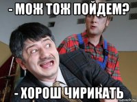 - мож тож пойдем? - хорош чирикать