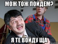 мож тож пойдем? я те войду ща