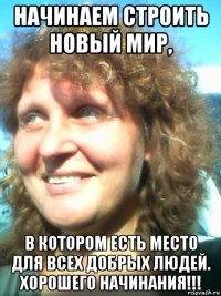 начинаем строить новый мир, в котором есть место для всех добрых людей. хорошего начинания!!!