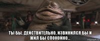  ты бы, действительно, извинился бы и жил бы спокойно...