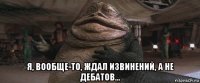  я, вообще-то, ждал извинений, а не дебатов...