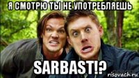 я смотрю ты не употребляешь sarbast!?