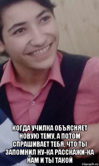  когда училка объясняет новую тему, а потом спрашивает тебя, что ты запомнил ну-ка расскажи-ка нам и ты такой