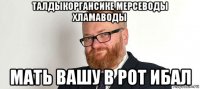 талдыкоргансике мерсеводы хламаводы мать вашу в рот ибал