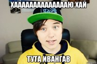 хааааааааааааааю хай тута ивангав