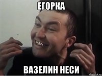 егорка вазелин неси
