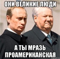 они великие люди а ты мразь проамериканская