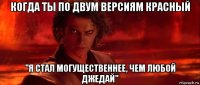 когда ты по двум версиям красный "я стал могущественнее, чем любой джедай"