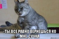  -ты все равно вернешься ко мне, сучка
