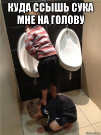 куда ссышь сука мне на голову 