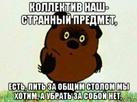 коллектив наш- странный предмет, есть, пить за общим столом мы хотим, а убрать за собой нет,