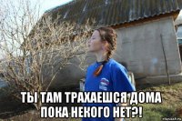  ты там трахаешся дома пока некого нет?!