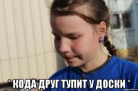  * кода друг тупит у доски *