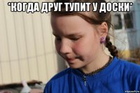 *когда друг тупит у доски* 