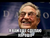  я вам еще сделаю хорошо