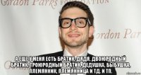  а еще у меня есть братик, дядя, двоюродный братик, троюродный братик, дедушка, быбушка, племянник, племянница и тд. и тп.