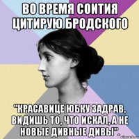 во время соития цитирую бродского "красавице юбку задрав, видишь то, что искал, а не новые дивные дивы".