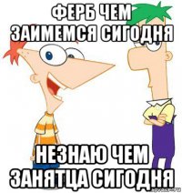 ферб чем заимемся сигодня незнаю чем занятца сигодня