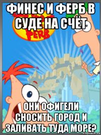 финес и ферб в суде на счёт они офигели сносить город и заливать туда море?