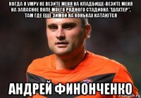 когда я умру не везите меня на кладбище-везите меня на запасное поле моего родного стадиона "шахтер", там где еще зимой на коньках катаются андрей финонченко