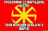 руса,помни-22 марта,день весты твой женский день,а не 8 марта!