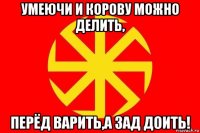 умеючи и корову можно делить, перёд варить,а зад доить!