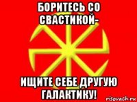 боритесь со свастикой- ищите себе другую галактику!