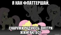 я как флаттершай, снаружи радуюсь, внутри жжигаю все