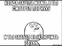 когда зашла мама, а ты смотрел порнуху и ты забыл выключить звук...