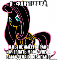 я - флаттершай, и вы не имеете право исчерпать мою душу, я вам сделаю побольнее