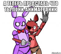 а теперь представь что ты пони-аниматроник 