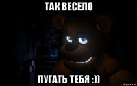 так весело пугать тебя :))
