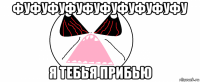 фуфуфуфуфуфуфуфуфуфу я тебья прибью