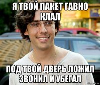 я твой пакет гавно клал под твой дверь ложил звонил и убегал