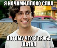 я ночами плохо спал потому что я труба шатал