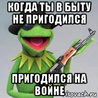 когда ты в быту не пригодился пригодился на войне