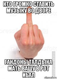 кто громко ставить музыку во дворе гандоны талдыка мать вашу в рот ибал