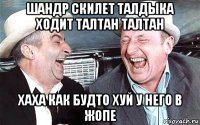 шандр скилет талдыка ходит талтан талтан хаха как будто хуй у него в жопе