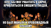 олег бы мог работать в цирке, кривляться и смешить людей, но был маньяк и кровожадный злодей!!