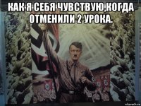 как я себя чувствую,когда отменили 2 урока. 
