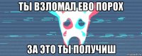 ты взломал ево порох за это ты получиш