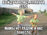 выйду на улицу, гляну на село мамы нет рядом, и нас понесло