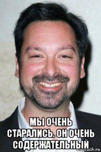  мы очень старались. он очень содержательный