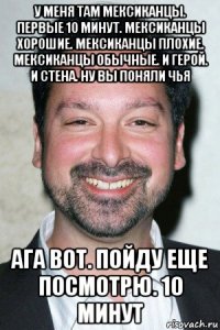 у меня там мексиканцы. первые 10 минут. мексиканцы хорошие. мексиканцы плохие. мексиканцы обычные. и герой. и стена. ну вы поняли чья ага вот. пойду еще посмотрю. 10 минут